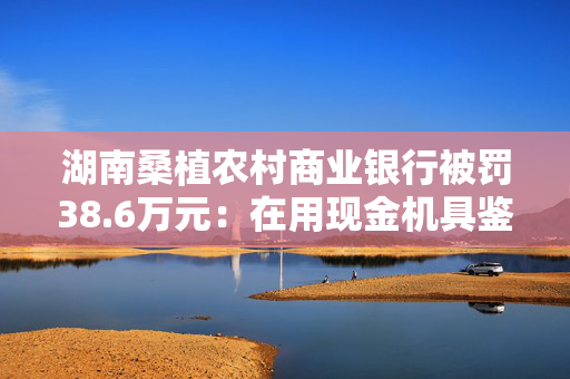 湖南桑植农村商业银行被罚38.6万元：在用现金机具鉴别能力不符合国家和行业标准等