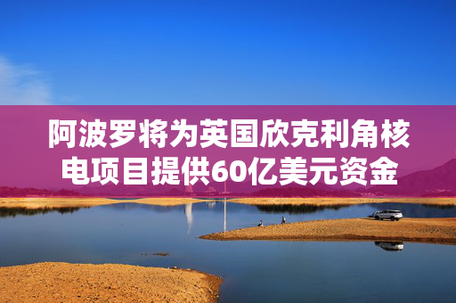 阿波罗将为英国欣克利角核电项目提供60亿美元资金