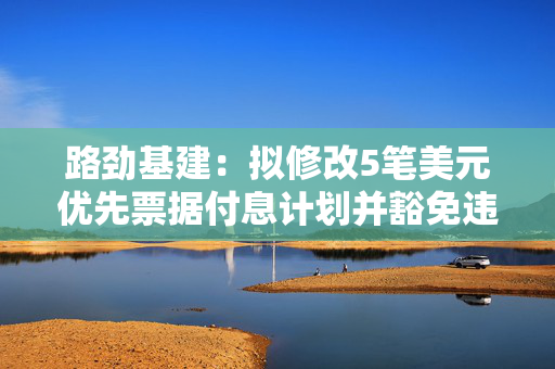 路劲基建：拟修改5笔美元优先票据付息计划并豁免违约