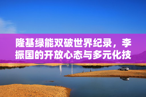 隆基绿能双破世界纪录，李振国的开放心态与多元化技术布局成就瞩目
