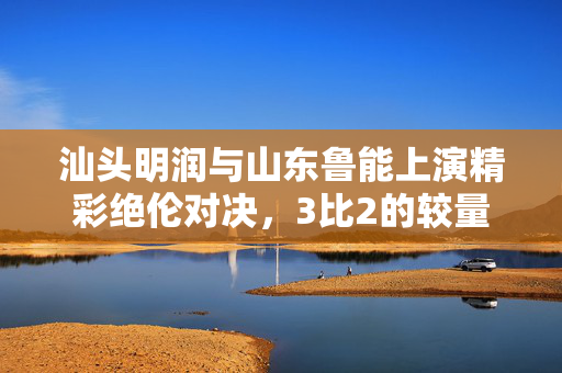 汕头明润与山东鲁能上演精彩绝伦对决，3比2的较量