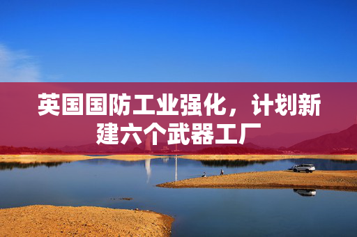 英国国防工业强化，计划新建六个武器工厂