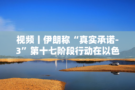 视频丨伊朗称“真实承诺-3”第十七阶段行动在以色列全境展开