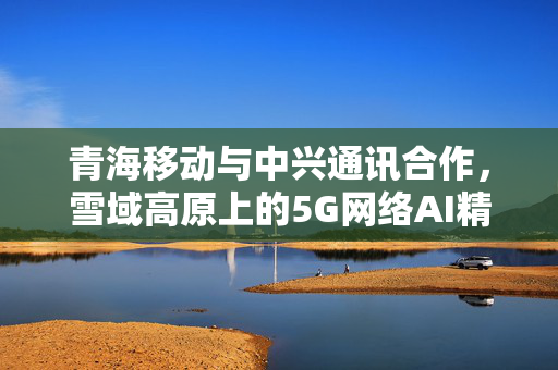 青海移动与中兴通讯合作，雪域高原上的5G网络AI精准规划新典范