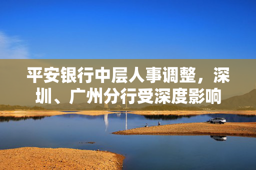 平安银行中层人事调整，深圳、广州分行受深度影响