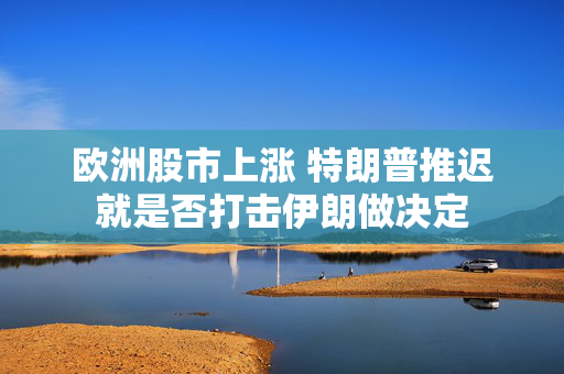 欧洲股市上涨 特朗普推迟就是否打击伊朗做决定