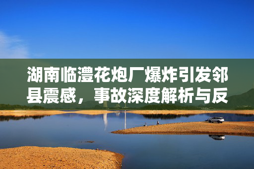 湖南临澧花炮厂爆炸引发邻县震感，事故深度解析与反思