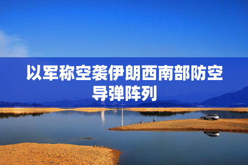 以军称空袭伊朗西南部防空导弹阵列