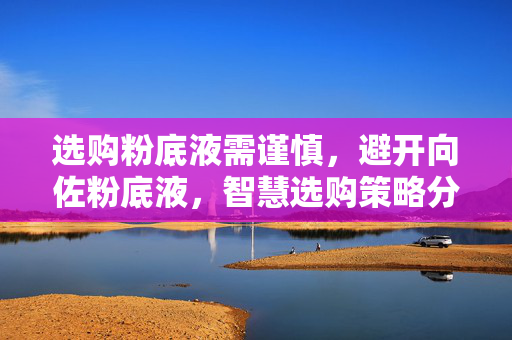 选购粉底液需谨慎，避开向佐粉底液，智慧选购策略分享