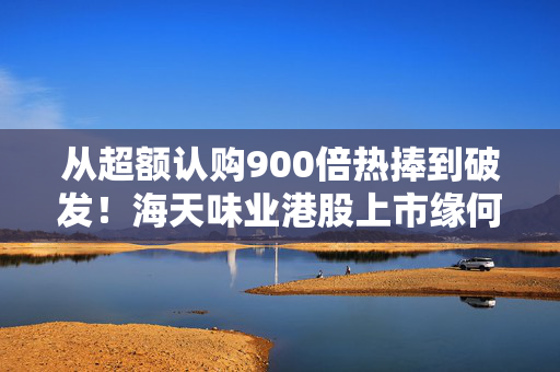 从超额认购900倍热捧到破发！海天味业港股上市缘何遇冷？背后的市场密码是什么？四大原因找到了