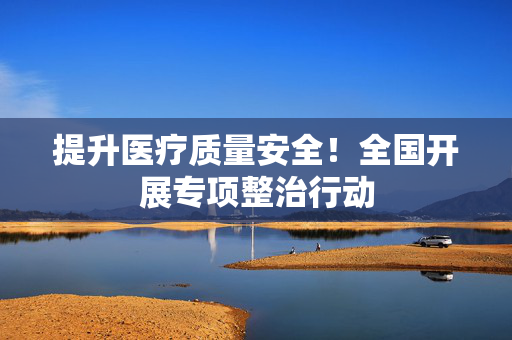 提升医疗质量安全！全国开展专项整治行动