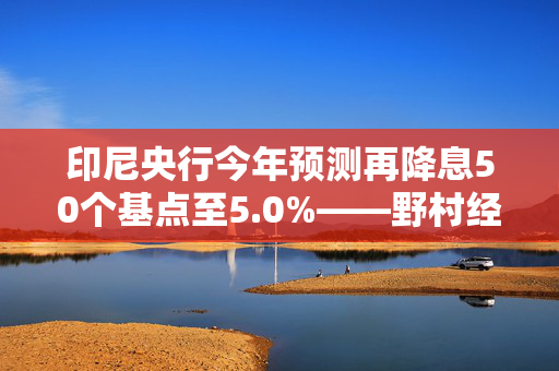 印尼央行今年预测再降息50个基点至5.0%——野村经济学家分析预测