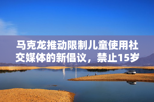 马克龙推动限制儿童使用社交媒体的新倡议，禁止15岁以下群体使用社交平台