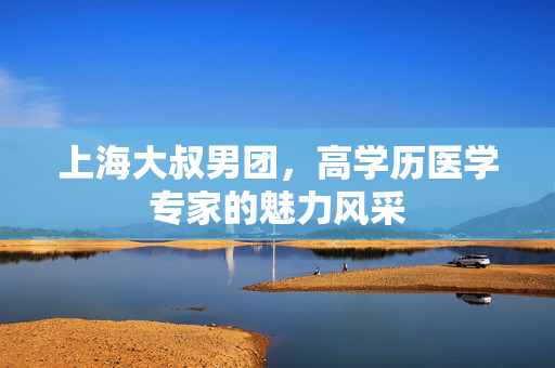 上海大叔男团，高学历医学专家的魅力风采