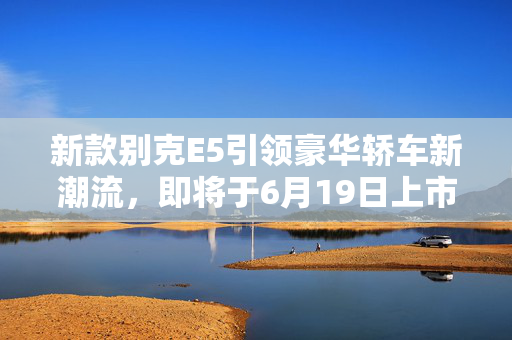 新款别克E5引领豪华轿车新潮流，即将于6月19日上市，全新设计与升级配置展现时代风采