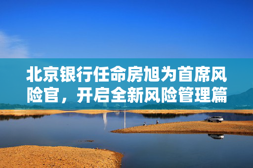 北京银行任命房旭为首席风险官，开启全新风险管理篇章