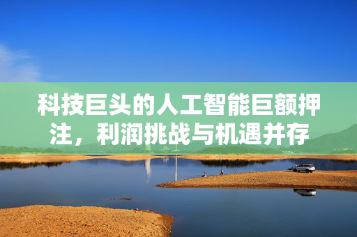 科技巨头的人工智能巨额押注，利润挑战与机遇并存