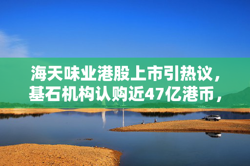 海天味业港股上市引热议，基石机构认购近47亿港币，有望成近年消费类最大IPO项目