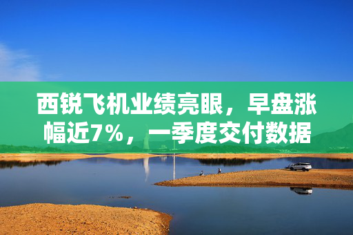 西锐飞机业绩亮眼，早盘涨幅近7%，一季度交付数据超预期表现突出