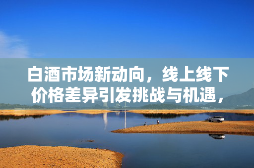 白酒市场新动向，线上线下价格差异引发挑战与机遇，经销商如何应对？