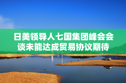 日美领导人七国集团峰会会谈未能达成贸易协议期待