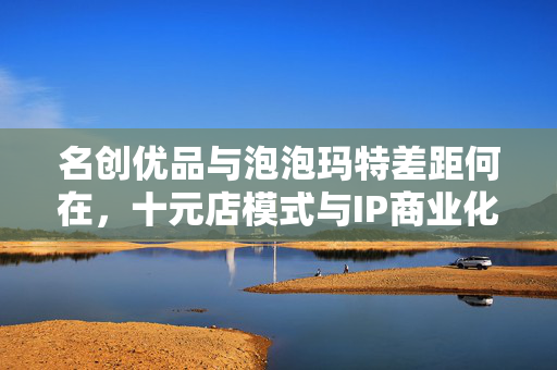 名创优品与泡泡玛特差距何在，十元店模式与IP商业化的挑战
