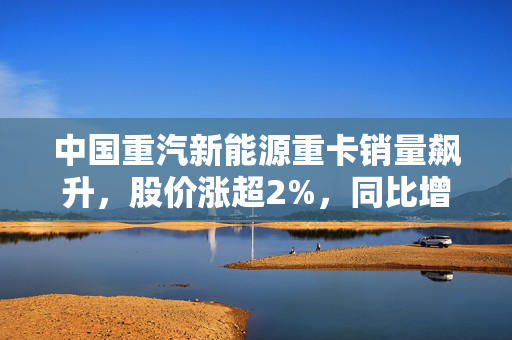 中国重汽新能源重卡销量飙升，股价涨超2%，同比增长达195%
