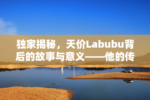 独家揭秘，天价Labubu背后的故事与意义——他的传奇之旅