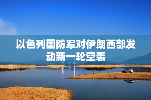 以色列国防军对伊朗西部发动新一轮空袭