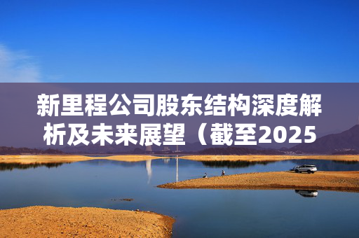 新里程公司股东结构深度解析及未来展望（截至2025年5月30日）