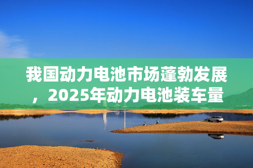 我国动力电池市场蓬勃发展，2025年动力电池装车量预测与增长趋势分析