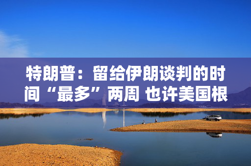 特朗普：留给伊朗谈判的时间“最多”两周 也许美国根本无需介入冲突