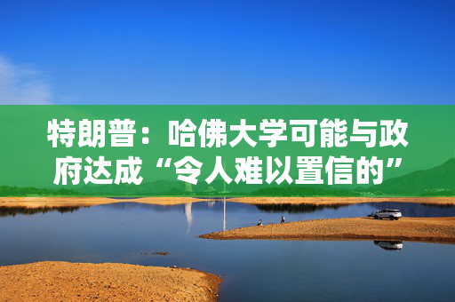 特朗普：哈佛大学可能与政府达成“令人难以置信的”历史性协议