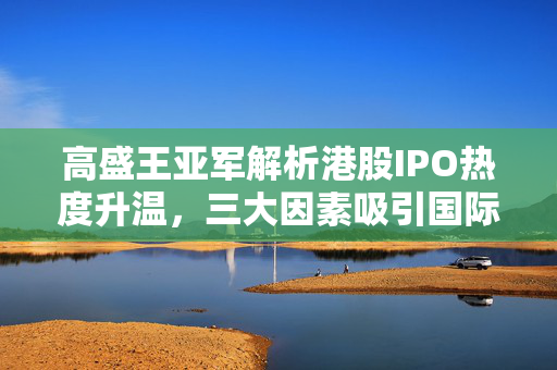 高盛王亚军解析港股IPO热度升温，三大因素吸引国际长线资金回流