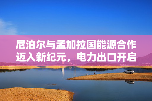 尼泊尔与孟加拉国能源合作迈入新纪元，电力出口开启崭新篇章