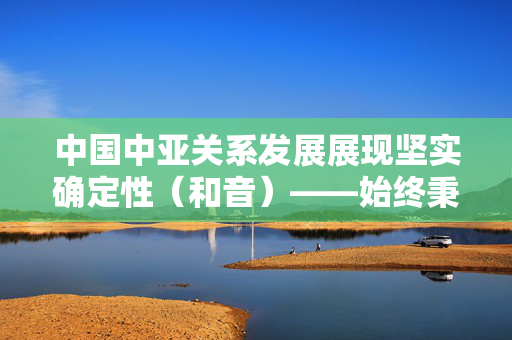 中国中亚关系发展展现坚实确定性（和音）——始终秉持并不断发扬光大“中国—中亚精神”①