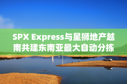 SPX Express与星狮地产越南共建东南亚最大自动分拣中心，物流革新引领产业新标杆
