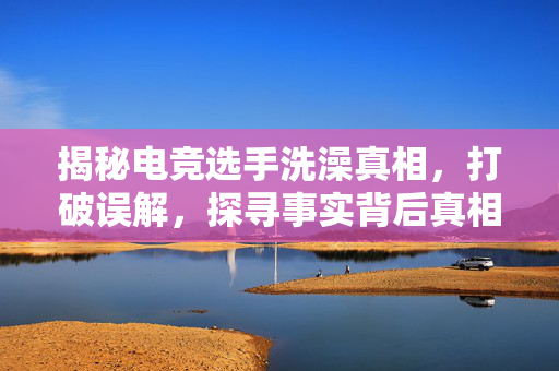 揭秘电竞选手洗澡真相，打破误解，探寻事实背后真相