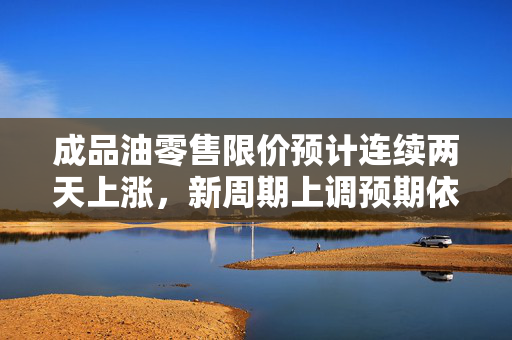 成品油零售限价预计连续两天上涨，新周期上调预期依旧存在