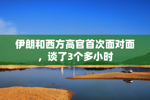 伊朗和西方高官首次面对面，谈了3个多小时