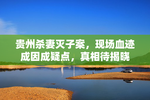 贵州杀妻灭子案，现场血迹成因成疑点，真相待揭晓