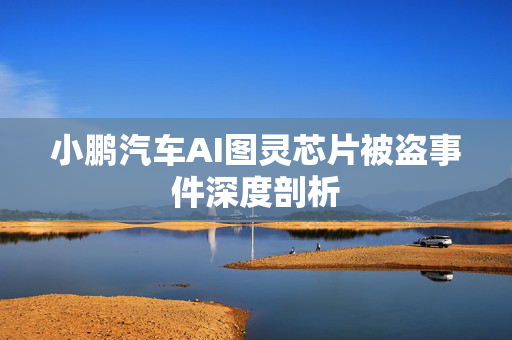小鹏汽车AI图灵芯片被盗事件深度剖析