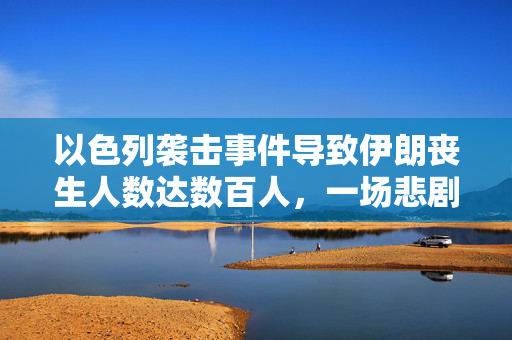 以色列袭击事件导致伊朗丧生人数达数百人，一场悲剧的震撼报道