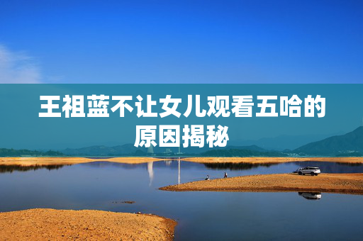 王祖蓝不让女儿观看五哈的原因揭秘