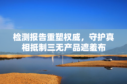 检测报告重塑权威，守护真相抵制三无产品遮羞布
