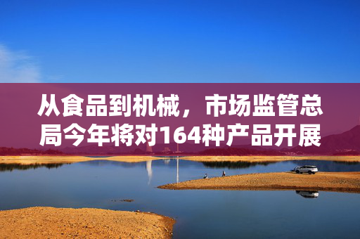 从食品到机械，市场监管总局今年将对164种产品开展国家监督抽查