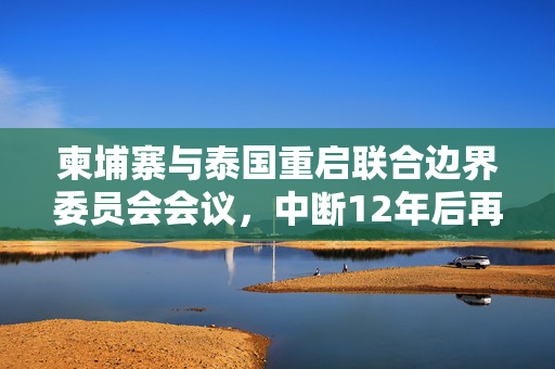 柬埔寨与泰国重启联合边界委员会会议，中断12年后再次携手