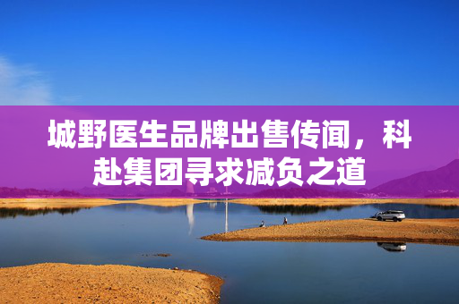 城野医生品牌出售传闻，科赴集团寻求减负之道