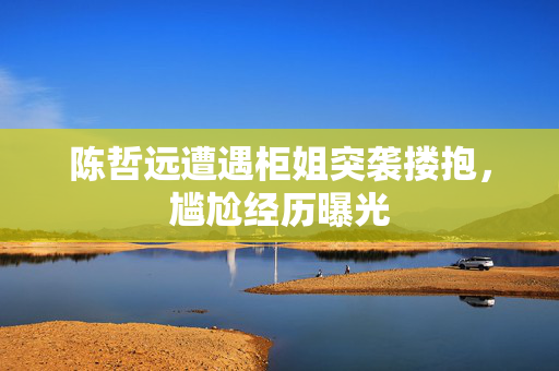 陈哲远遭遇柜姐突袭搂抱，尴尬经历曝光