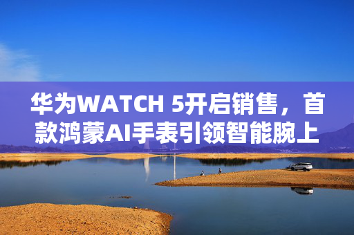 华为WATCH 5开启销售，首款鸿蒙AI手表引领智能腕上时代